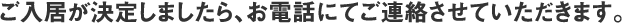 ご入居が決定しましたら、お電話にてご連絡させていただきます。