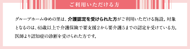 グループホームゆめの里は、介護認定を受けられた方がご利用いただける施設。対象となるのは、65歳以上で介護保険で要支援２から要介護５までの認定を受けている方。医師より認知症の診断を受けられた方です。