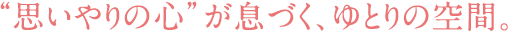 “思いやりの心”が息づく、ゆとりの空間。